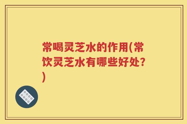 常喝灵芝水的作用(常饮灵芝水有哪些好处？)