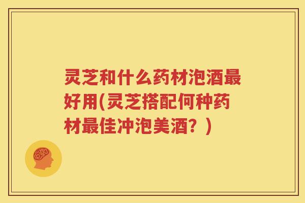 灵芝和什么药材泡酒最好用(灵芝搭配何种药材最佳冲泡美酒？)