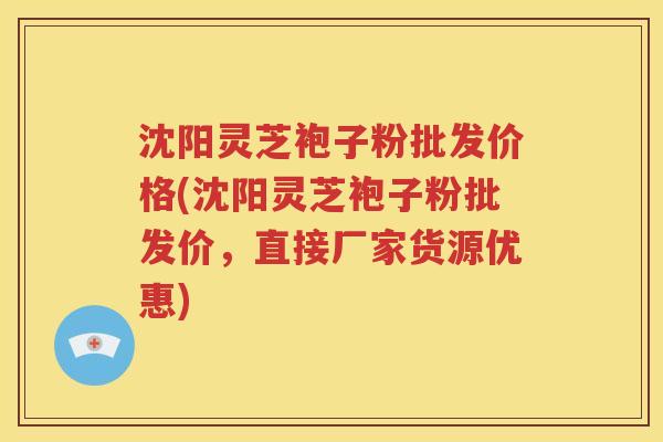 沈阳灵芝袍子粉批发价格(沈阳灵芝袍子粉批发价，直接厂家货源优惠)