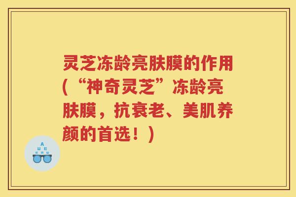 灵芝冻龄亮肤膜的作用(“神奇灵芝”冻龄亮肤膜，抗衰老、美肌养颜的首选！)