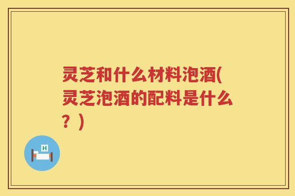 灵芝和什么材料泡酒(灵芝泡酒的配料是什么？)