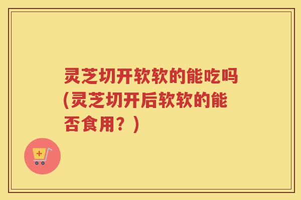 灵芝切开软软的能吃吗(灵芝切开后软软的能否食用？)