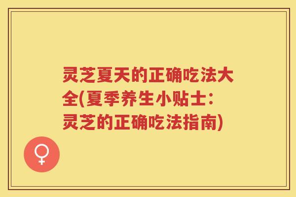 灵芝夏天的正确吃法大全(夏季养生小贴士：灵芝的正确吃法指南)