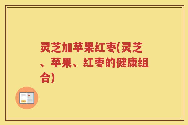 灵芝加苹果红枣(灵芝、苹果、红枣的健康组合)