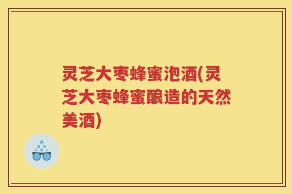 灵芝大枣蜂蜜泡酒(灵芝大枣蜂蜜酿造的天然美酒)