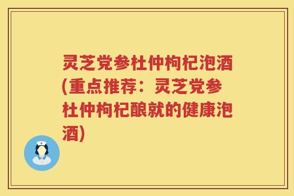 灵芝党参杜仲枸杞泡酒(重点推荐：灵芝党参杜仲枸杞酿就的健康泡酒)