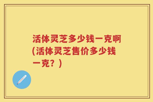 活体灵芝多少钱一克啊(活体灵芝售价多少钱一克？)