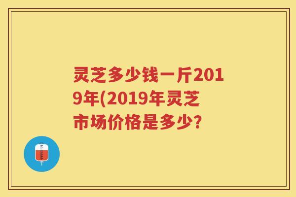 灵芝多少钱一斤2019年(2019年灵芝市场价格是多少？