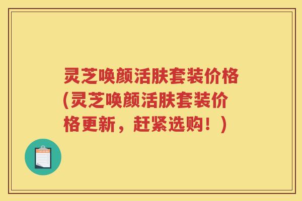 灵芝唤颜活肤套装价格(灵芝唤颜活肤套装价格更新,赶紧选购!) 灵芝唤颜活肤套装价格(灵芝唤颜活肤套装价格更新,赶紧选购!)