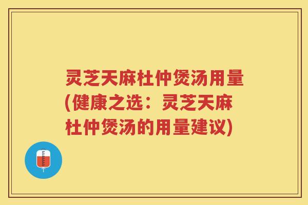 灵芝天麻杜仲煲汤用量(健康之选：灵芝天麻杜仲煲汤的用量建议)
