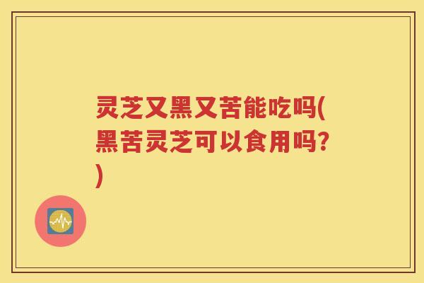 灵芝又黑又苦能吃吗(黑苦灵芝可以食用吗？)