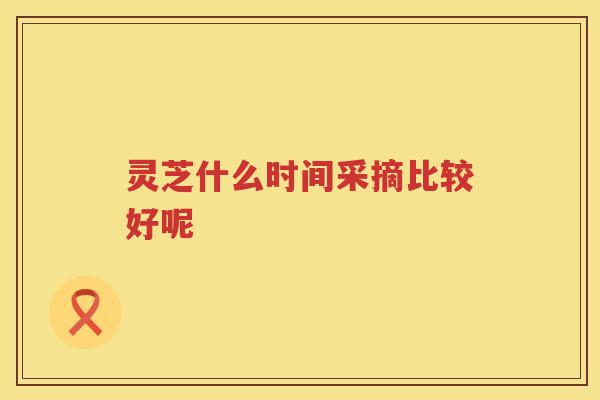 灵芝什么时间采摘比较好呢 灵芝什么时间采摘比较好呢