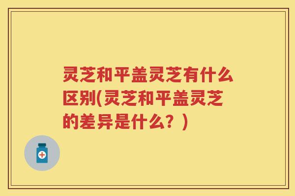 灵芝和平盖灵芝有什么区别(灵芝和平盖灵芝的差异是什么?) 灵芝和平盖灵芝有什么区别(灵芝和平盖灵芝的差异是什么?)