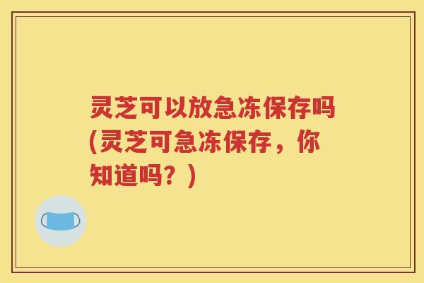 灵芝可以放急冻保存吗(灵芝可急冻保存，你知道吗？)