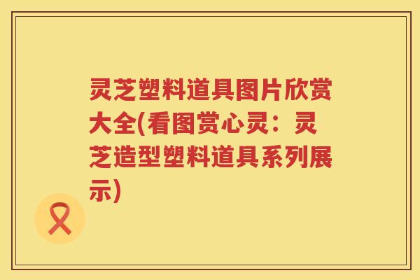 灵芝塑料道具图片欣赏大全(看图赏心灵：灵芝造型塑料道具系列展示)