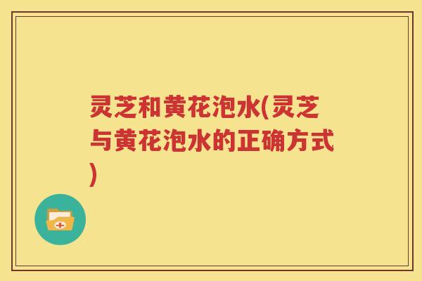 灵芝和黄花泡水(灵芝与黄花泡水的正确方式)