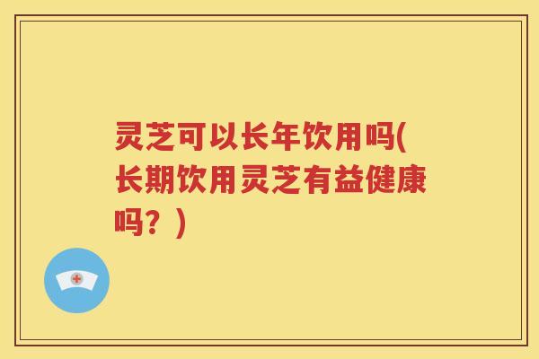 灵芝可以长年饮用吗(长期饮用灵芝有益健康吗？)
