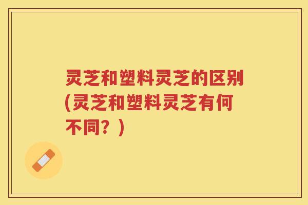 灵芝和塑料灵芝的区别(灵芝和塑料灵芝有何不同？)