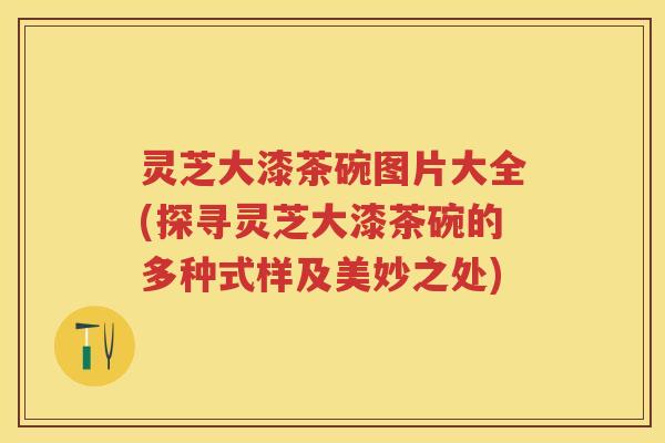 灵芝大漆茶碗图片大全(探寻灵芝大漆茶碗的多种式样及美妙之处)