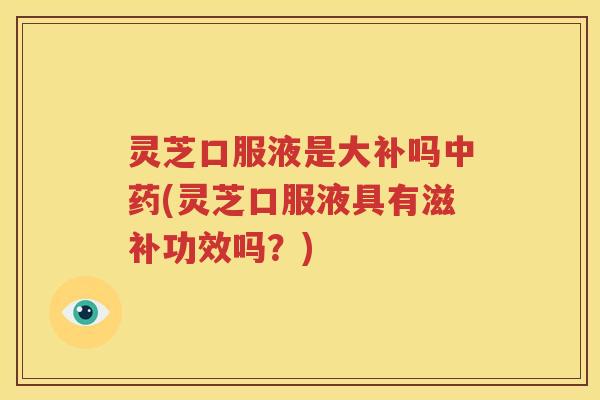 灵芝口服液是大补吗中药(灵芝口服液具有滋补功效吗？)