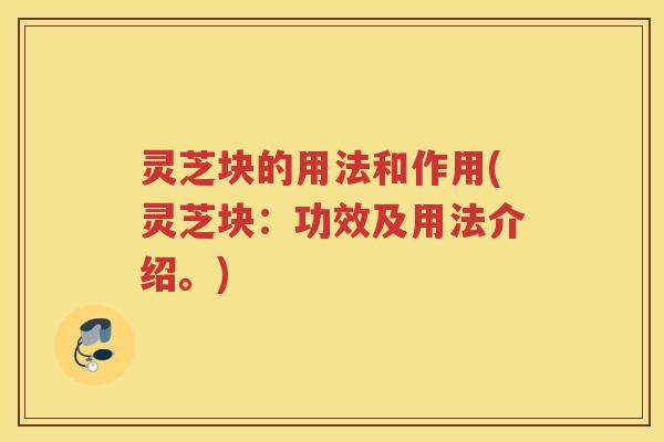 灵芝块的用法和作用(灵芝块：功效及用法介绍。)