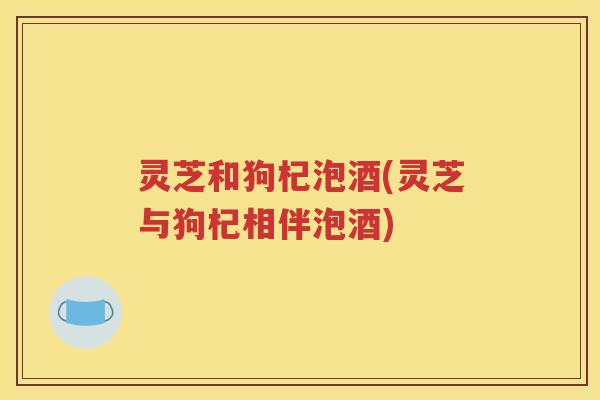 灵芝和狗杞泡酒(灵芝与狗杞相伴泡酒)