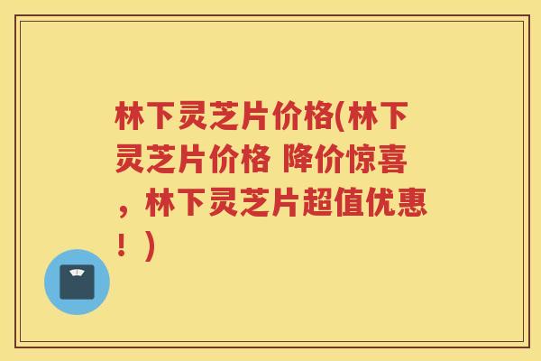 林下灵芝片价格(林下灵芝片价格 降价惊喜，林下灵芝片超值优惠！)