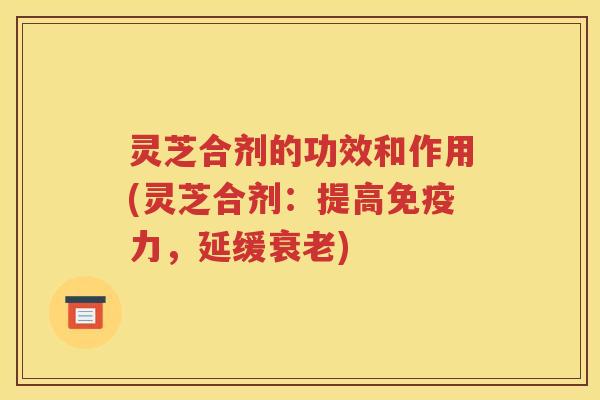 灵芝合剂的功效和作用(灵芝合剂：提高免疫力，延缓衰老)