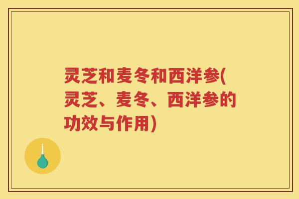 灵芝和麦冬和西洋参(灵芝、麦冬、西洋参的功效与作用)