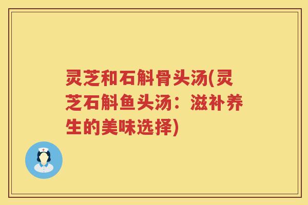 灵芝和石斛骨头汤(灵芝石斛鱼头汤：滋补养生的美味选择)