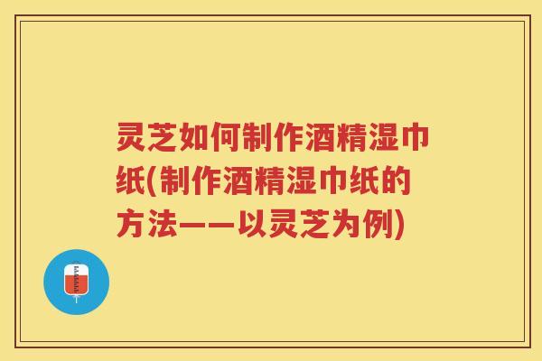 灵芝如何制作酒精湿巾纸(制作酒精湿巾纸的方法——以灵芝为例)