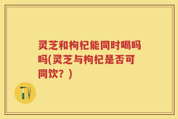 灵芝和枸杞能同时喝吗吗(灵芝与枸杞是否可同饮?) 灵芝和枸杞能同时喝吗吗(灵芝与枸杞是否可同饮?)
