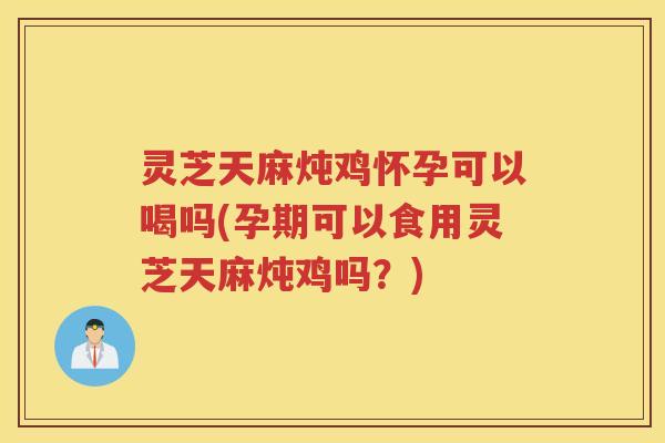 灵芝天麻炖鸡怀孕可以喝吗(孕期可以食用灵芝天麻炖鸡吗？)