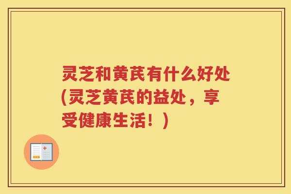 灵芝和黄芪有什么好处(灵芝黄芪的益处，享受健康生活！)