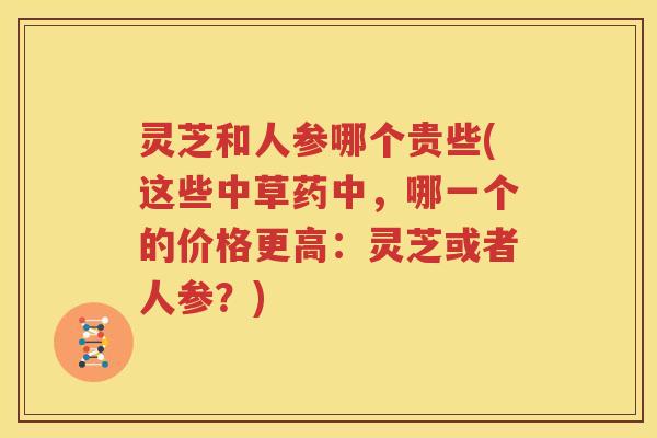 灵芝和人参哪个贵些(这些中草药中，哪一个的价格更高：灵芝或者人参？)