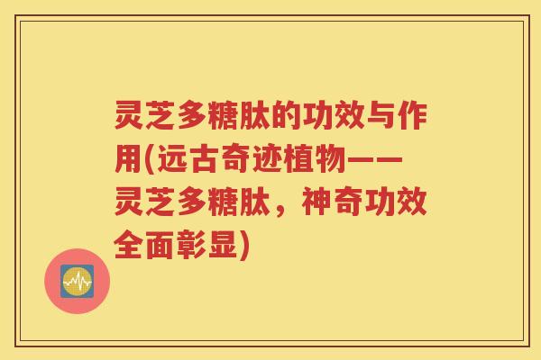 灵芝多糖肽的功效与作用(远古奇迹植物——灵芝多糖肽，神奇功效全面彰显)