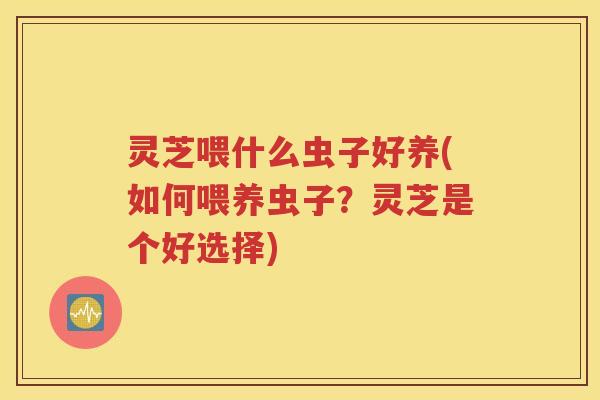 灵芝喂什么虫子好养(如何喂养虫子？灵芝是个好选择)