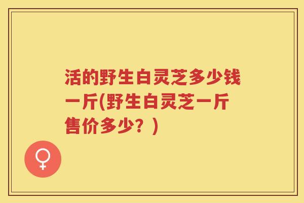 活的野生白灵芝多少钱一斤(野生白灵芝一斤售价多少？)
