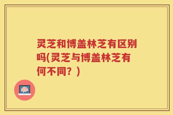灵芝和博盖林芝有区别吗(灵芝与博盖林芝有何不同？)