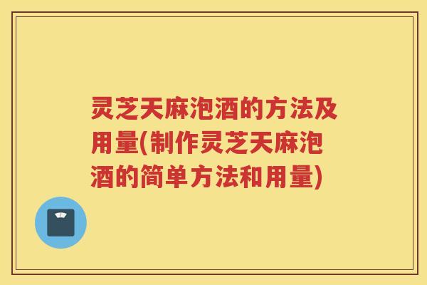 灵芝天麻泡酒的方法及用量(制作灵芝天麻泡酒的简单方法和用量)