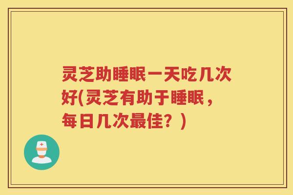 灵芝助一天吃几次好(灵芝有助于,每日几次佳?) 灵芝助一天吃几次好(灵芝有助于,每日几次佳?)