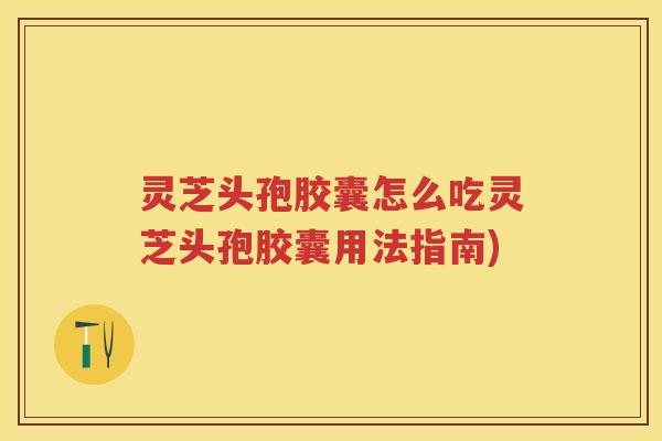 灵芝头孢胶囊怎么吃灵芝头孢胶囊用法指南)