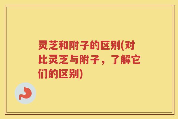 灵芝和附子的区别(对比灵芝与附子，了解它们的区别)