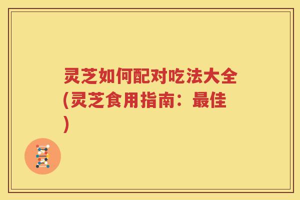 灵芝如何配对吃法大全(灵芝食用指南：佳)