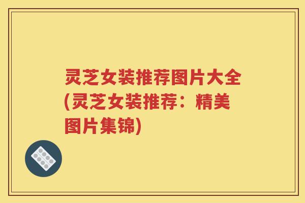 灵芝女装推荐图片大全(灵芝女装推荐：精美图片集锦)