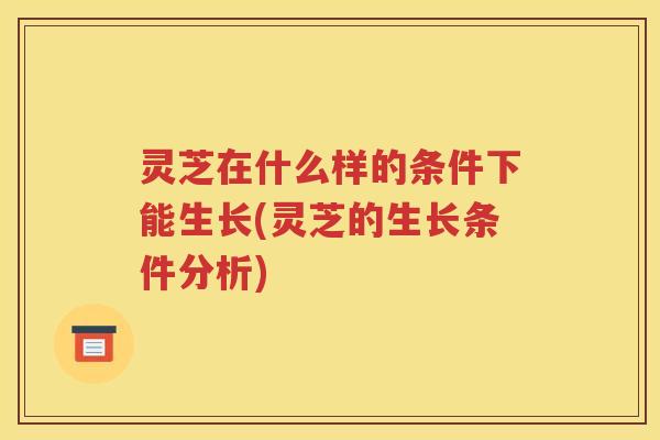 灵芝在什么样的条件下能生长(灵芝的生长条件分析)