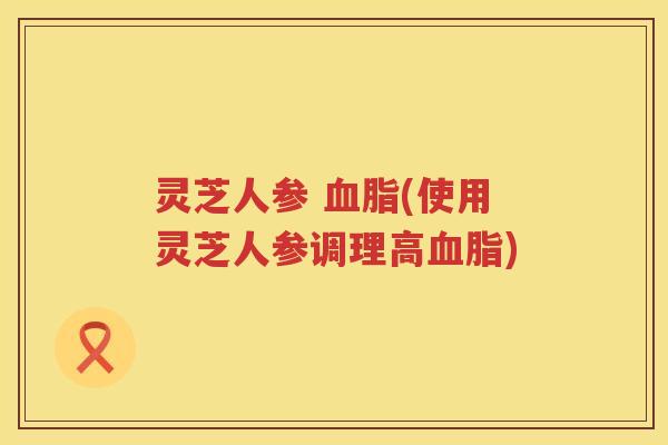 灵芝人参 血脂(使用灵芝人参调理高血脂)