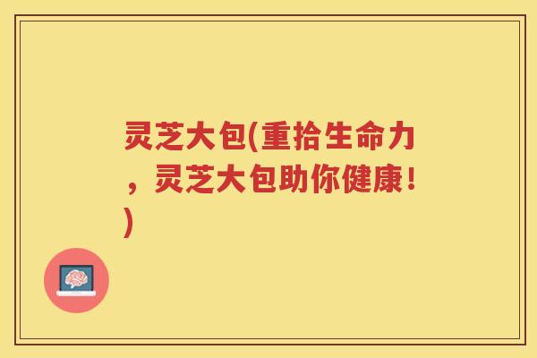 灵芝大包(重拾生命力，灵芝大包助你健康！)
