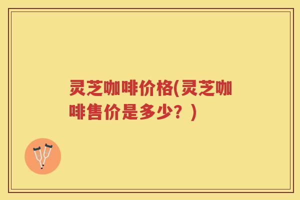 灵芝咖啡价格(灵芝咖啡售价是多少？)