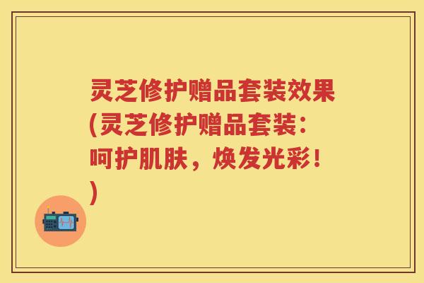 灵芝修护赠品套装效果(灵芝修护赠品套装：呵护肌肤，焕发光彩！)